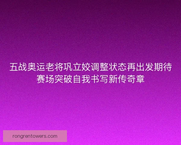 五战奥运老将巩立姣调整状态再出发期待赛场突破自我书写新传奇章