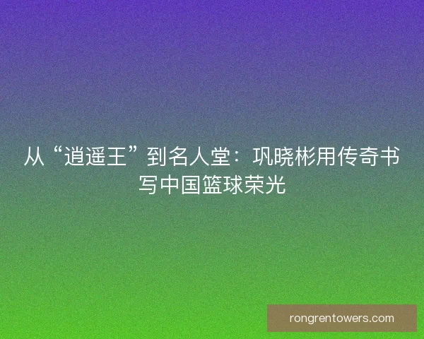 从 “逍遥王” 到名人堂：巩晓彬用传奇书写中国篮球荣光