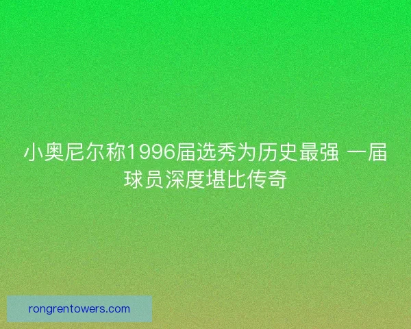 小奥尼尔称1996届选秀为历史最强 一届球员深度堪比传奇